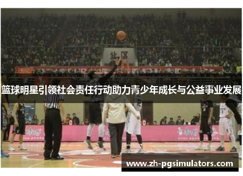 篮球明星引领社会责任行动助力青少年成长与公益事业发展 篮球明星引领社会责任行动助力青少年成长与公益事业发展