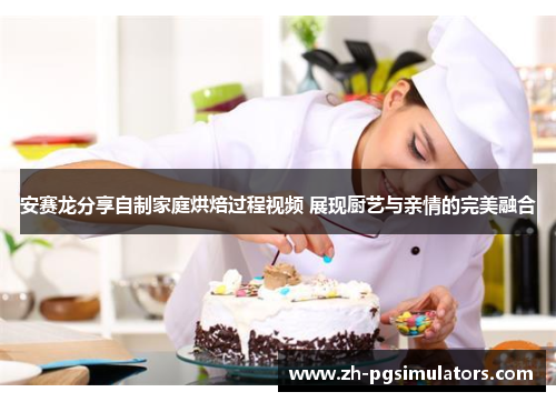 安赛龙分享自制家庭烘焙过程视频 展现厨艺与亲情的完美融合 安赛龙分享自制家庭烘焙过程视频 展现厨艺与亲情的完美融合