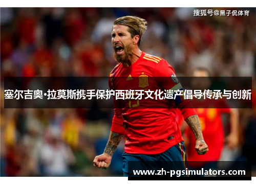 塞尔吉奥·拉莫斯携手保护西班牙文化遗产倡导传承与创新