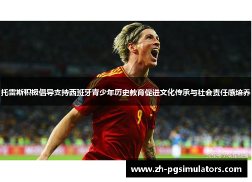 托雷斯积极倡导支持西班牙青少年历史教育促进文化传承与社会责任感培养