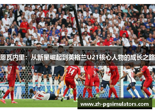 恩瓦内里：从新星崛起到英格兰U21核心人物的成长之路