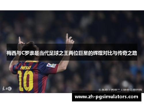 梅西与C罗谁是当代足球之王两位巨星的辉煌对比与传奇之路