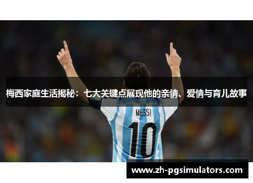 梅西家庭生活揭秘：七大关键点展现他的亲情、爱情与育儿故事