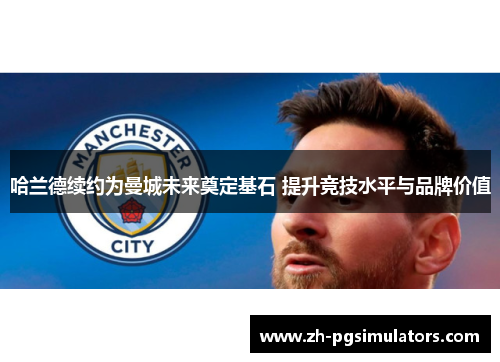 哈兰德续约为曼城未来奠定基石 提升竞技水平与品牌价值 哈兰德续约为曼城未来奠定基石 提升竞技水平与品牌价值